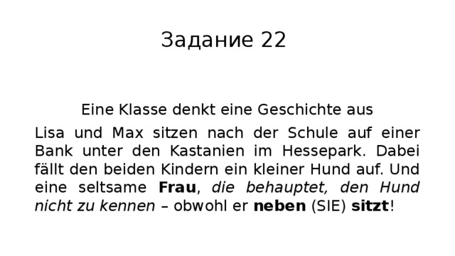 Задание 22 Eine Klasse denkt eine Geschichte aus Lisa und Max sitzen nach der Schule auf einer Bank unter den Kastanien im Hessepark. Dabei fällt den beiden Kindern ein kleiner Hund auf. Und eine seltsame Frau , die behauptet, den Hund nicht zu kennen – obwohl er neben (SIE) sitzt ! 