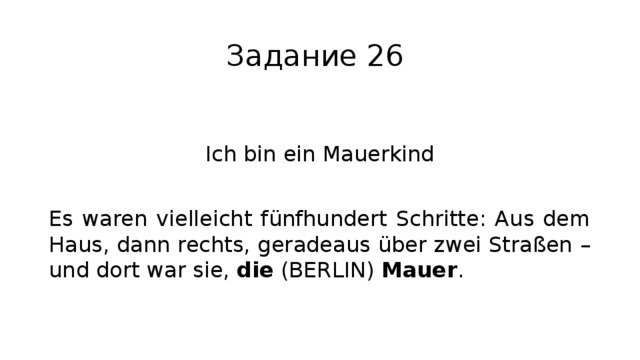 Задание 26 Ich bin ein Mauerkind Es waren vielleicht fünfhundert Schritte: Aus dem Haus, dann rechts, geradeaus über zwei Straßen – und dort war sie, die (BERLIN) Mauer . 