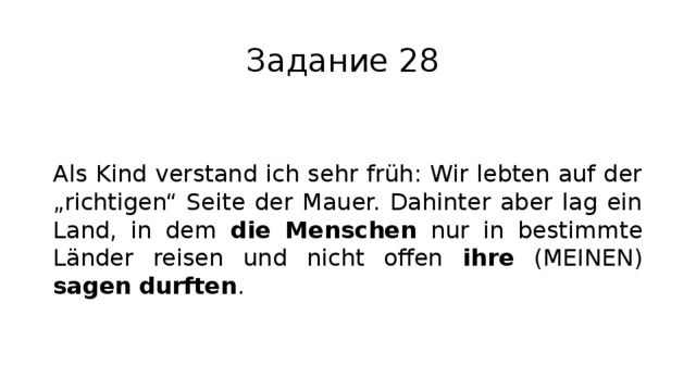 Задание 28 Als Kind verstand ich sehr früh: Wir lebten auf der „richtigen“ Seite der Mauer. Dahinter aber lag ein Land, in dem die Menschen nur in bestimmte Länder reisen und nicht offen ihre (MEINEN) sagen durften . 