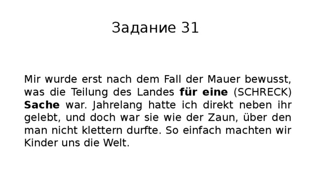 Задание 31 Mir wurde erst nach dem Fall der Mauer bewusst, was die Teilung des Landes für eine (SCHRECK) Sache war. Jahrelang hatte ich direkt neben ihr gelebt, und doch war sie wie der Zaun, über den man nicht klettern durfte. So einfach machten wir Kinder uns die Welt. 