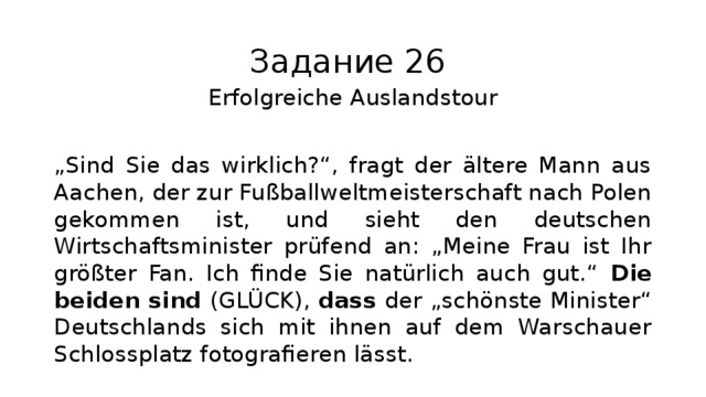 Задание 26 Erfolgreiche Auslandstour „ Sind Sie das wirklich?“, fragt der ältere Mann aus Aachen, der zur Fußballweltmeisterschaft nach Polen gekommen ist, und sieht den deutschen Wirtschaftsminister prüfend an: „Meine Frau ist Ihr größter Fan. Ich finde Sie natürlich auch gut.“ Die beiden sind (GLÜCK), dass der „schönste Minister“ Deutschlands sich mit ihnen auf dem Warschauer Schlossplatz fotografieren lässt. 