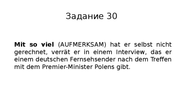 Задание 30 Mit so viel (AUFMERKSAM) hat er selbst nicht gerechnet, verrät er in einem Interview, das er einem deutschen Fernsehsender nach dem Treffen mit dem Premier-Minister Polens gibt. 