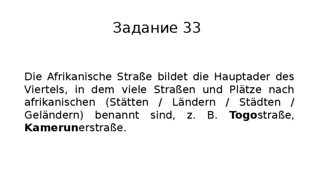 Задание 33 Die Afrikanische Straße bildet die Hauptader des Viertels, in dem viele Straßen und Plätze nach afrikanischen (Stätten / Ländern / Städten / Geländern) benannt sind, z. B. Togo straße, Kamerun erstraße. 