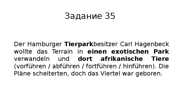 Задание 35 Der Hamburger Tierpark besitzer Carl Hagenbeck wollte das Terrain in einen exotischen Park verwandeln und dort afrikanische Tiere (vorführen / abführen / fortführen / hinführen). Die Pläne scheiterten, doch das Viertel war geboren. 