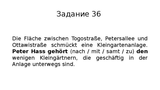 Задание 36 Die Fläche zwischen Togostraße, Petersallee und Ottawistraße schmückt eine Kleingartenanlage. Peter Hass gehört (nach / mit / samt / zu) den wenigen Kleingärtnern, die geschäftig in der Anlage unterwegs sind. 