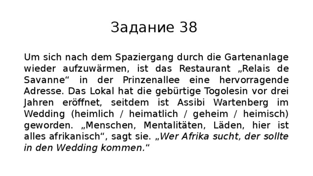 Задание 38 Um sich nach dem Spaziergang durch die Gartenanlage wieder aufzuwärmen, ist das Restaurant „Relais de Savanne“ in der Prinzenallee eine hervorragende Adresse. Das Lokal hat die gebürtige Togolesin vor drei Jahren eröffnet, seitdem ist Assibi Wartenberg im Wedding (heimlich / heimatlich / geheim / heimisch) geworden. „Menschen, Mentalitäten, Läden, hier ist alles afrikanisch“, sagt sie. „ Wer Afrika sucht, der sollte in den Wedding kommen. “ 