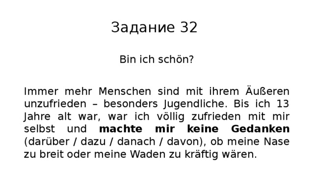 Задание 32 Bin ich schön? Immer mehr Menschen sind mit ihrem Äußeren unzufrieden – besonders Jugendliche. Bis ich 13 Jahre alt war, war ich völlig zufrieden mit mir selbst und machte mir keine Gedanken (darüber / dazu / danach / davon), ob meine Nase zu breit oder meine Waden zu kräftig wären. 