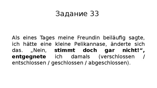 Задание 33 Als eines Tages meine Freundin beiläufig sagte, ich hätte eine kleine Pelikannase, änderte sich das. „Nein, stimmt doch gar nicht!“, entgegnete ich damals (verschlossen / entschlossen / geschlossen / abgeschlossen). 