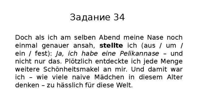 Задание 34 Doch als ich am selben Abend meine Nase noch einmal genauer ansah, stellte ich (aus / um / ein / fest): Ja, ich habe eine Pelikannase – und nicht nur das. Plötzlich entdeckte ich jede Menge weitere Schönheitsmakel an mir. Und damit war ich – wie viele naive Mädchen in diesem Alter denken – zu hässlich für diese Welt. 