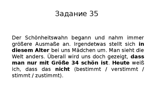 Задание 35 Der Schönheitswahn begann und nahm immer größere Ausmaße an. Irgendetwas stellt sich in diesem Alter bei uns Mädchen um. Man sieht die Welt anders. Überall wird uns doch gezeigt, dass man nur mit Größe 34 schön ist . Heute weiß ich, dass das nicht (bestimmt / verstimmt / stimmt / zustimmt). 