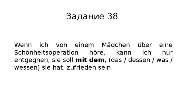 Задание 38 Wenn ich von einem Mädchen über eine Schönheitsoperation höre, kann ich nur entgegnen, sie soll mit dem , (das / dessen / was / wessen) sie hat, zufrieden sein. 