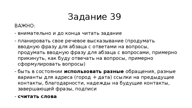 Задание 39 ВАЖНО: внимательно и до конца читать задание планировать свое речевое высказывание (продумать вводную фразу для абзаца с ответами на вопросы, продумать вводную фразу для абзаца с вопросами, примерно прикинуть, как буду отвечать на вопросы, примерно сформулировать вопросы) быть в состоянии использовать разные обращения, разные варианты для адреса (город + дата) ссылки на предыдущие контакты, благодарности, надежды на будущие контакты, завершающей фразы, подписи считать слова 