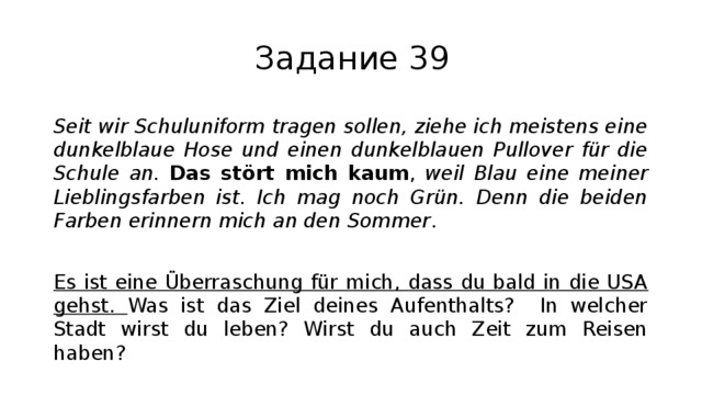 Задание 39 Seit wir Schuluniform tragen sollen, ziehe ich meistens eine dunkelblaue Hose und einen dunkelblauen Pullover für die Schule an. Das stört mich kaum , weil Blau eine meiner Lieblingsfarben ist. Ich mag noch Grün. Denn die beiden Farben erinnern mich an den Sommer . Es ist eine Überraschung für mich, dass du bald in die USA gehst. Was ist das Ziel deines Aufenthalts? In welcher Stadt wirst du leben? Wirst du auch Zeit zum Reisen haben? 