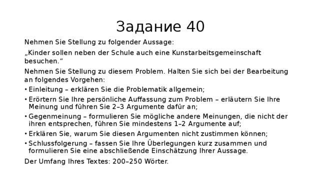 Задание 40 Nehmen Sie Stellung zu folgender Aussage: „ Kinder sollen neben der Schule auch eine Kunstarbeitsgemeinschaft besuchen.“ Nehmen Sie Stellung zu diesem Problem. Halten Sie sich bei der Bearbeitung an folgendes Vorgehen: Einleitung – erklären Sie die Problematik allgemein; Erörtern Sie Ihre persönliche Auffassung zum Problem – erläutern Sie Ihre Meinung und führen Sie 2–3 Argumente dafür an; Gegenmeinung – formulieren Sie mögliche andere Meinungen, die nicht der ihren entsprechen, führen Sie mindestens 1–2 Argumente auf; Erklären Sie, warum Sie diesen Argumenten nicht zustimmen können; Schlussfolgerung – fassen Sie Ihre Überlegungen kurz zusammen und formulieren Sie eine abschließende Einschätzung Ihrer Aussage. Der Umfang Ihres Textes: 200–250 Wörter. 