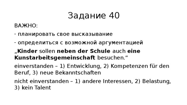 Задание 40 ВАЖНО: планировать свое высказывание определиться с возможной аргументацией „ Kinder sollen neben der Schule auch eine Kunstarbeitsgemeinschaft besuchen.“ einverstanden – 1) Entwicklung, 2) Kompetenzen für den Beruf, 3) neue Bekanntschaften nicht einverstanden – 1) andere Interessen, 2) Belastung, 3) kein Talent 