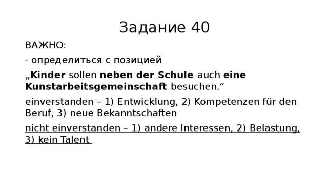 Задание 40 ВАЖНО: определиться с позицией „ Kinder sollen neben der Schule auch eine Kunstarbeitsgemeinschaft besuchen.“ einverstanden – 1) Entwicklung, 2) Kompetenzen für den Beruf, 3) neue Bekanntschaften nicht einverstanden – 1) andere Interessen, 2) Belastung, 3) kein Talent 