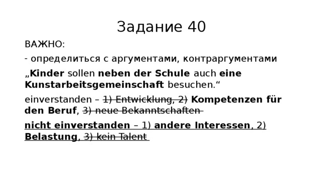 Задание 40 ВАЖНО: определиться с аргументами, контраргументами „ Kinder sollen neben der Schule auch eine Kunstarbeitsgemeinschaft besuchen.“ einverstanden – 1) Entwicklung, 2) Kompetenzen für den Beruf , 3) neue Bekanntschaften nicht einverstanden – 1) andere Interessen , 2) Belastung , 3) kein Talent 