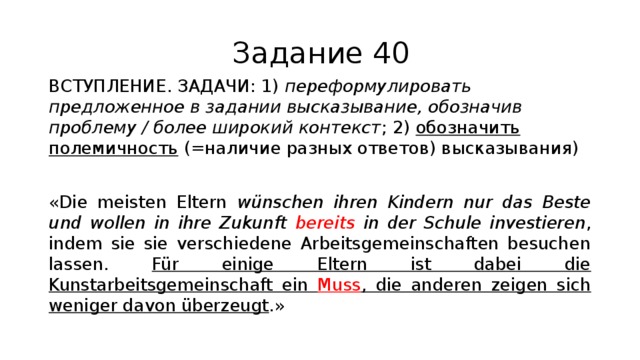 Задание 40 ВСТУПЛЕНИЕ. ЗАДАЧИ: 1) переформулировать предложенное в задании высказывание, обозначив проблему / более широкий контекст ; 2) обозначить полемичность (=наличие разных ответов) высказывания) «Die meisten Eltern wünschen ihren Kindern nur das Beste und wollen in ihre Zukunft bereits in der Schule investieren , indem sie sie verschiedene Arbeitsgemeinschaften besuchen lassen. Für einige Eltern ist dabei die Kunstarbeitsgemeinschaft ein Muss , die anderen zeigen sich weniger davon überzeugt .» 