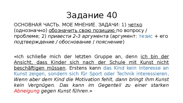 Задание 40 ОСНОВНАЯ ЧАСТЬ. МОЕ МНЕНИЕ. ЗАДАЧИ: 1) четко (однозначно) обозначить свою позицию по вопросу / проблеме; 2) привести 2-3 аргумента (аргумент: тезис + его подтверждение / обоснование / пояснение ) «Ich schließe mich der letzten Gruppe an, denn ich bin der Ansicht, dass Kinder sich nach der Schule mit Kunst nicht beschäftigen müssen . Erstens kann das Kind kein Interesse an Kunst zeigen, sondern sich für Sport oder Technik interessieren . Wenn aber dem Kind die Motivation fehlt, dann bringt ihm Kunst kein Vergnügen. Das kann im Gegenteil zu einer starken Abneigung gegen Kunst führen .» 