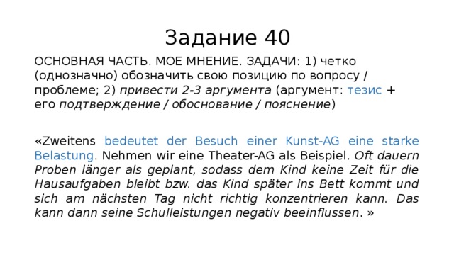 Задание 40 ОСНОВНАЯ ЧАСТЬ. МОЕ МНЕНИЕ. ЗАДАЧИ: 1) четко (однозначно) обозначить свою позицию по вопросу / проблеме; 2) привести 2-3 аргумента (аргумент: тезис + его подтверждение / обоснование / пояснение ) «Zweitens bedeutet der Besuch einer Kunst-AG eine starke Belastung . Nehmen wir eine Theater-AG als Beispiel. Oft dauern Proben länger als geplant, sodass dem Kind keine Zeit für die Hausaufgaben bleibt bzw. das Kind später ins Bett kommt und sich am nächsten Tag nicht richtig konzentrieren kann. Das kann dann seine Schulleistungen negativ beeinflussen . » 