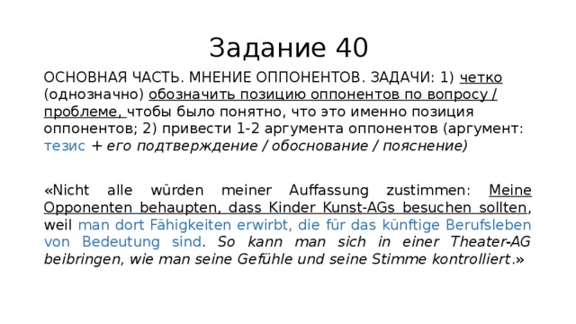 Задание 40 ОСНОВНАЯ ЧАСТЬ. МНЕНИЕ ОППОНЕНТОВ. ЗАДАЧИ: 1) четко (однозначно) обозначить позицию оппонентов по вопросу / проблеме, чтобы было понятно, что это именно позиция оппонентов; 2) привести 1-2 аргумента оппонентов (аргумент: тезис + его подтверждение / обоснование / пояснение) «Nicht alle würden meiner Auffassung zustimmen: Meine Opponenten behaupten, dass Kinder Kunst-AGs besuchen sollten , weil man dort Fähigkeiten erwirbt, die für das künftige Berufsleben von Bedeutung sind . So kann man sich in einer Theater-AG beibringen, wie man seine Gefühle und seine Stimme kontrolliert .» 