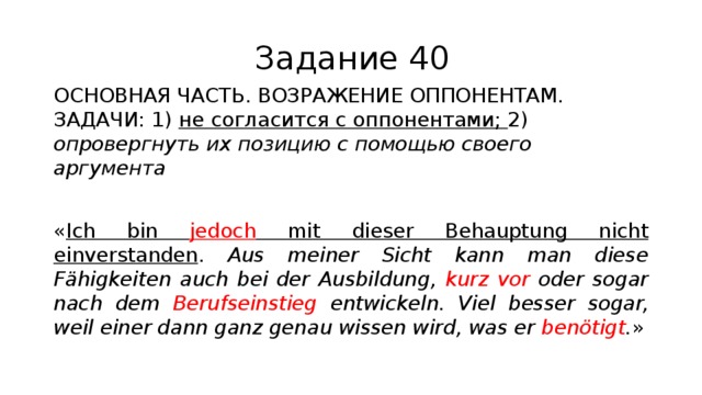 Задание 40 ОСНОВНАЯ ЧАСТЬ. ВОЗРАЖЕНИЕ ОППОНЕНТАМ. ЗАДАЧИ: 1) не согласится с оппонентами; 2) опровергнуть их позицию с помощью своего аргумента « Ich bin jedoch mit dieser Behauptung nicht einverstanden . Aus meiner Sicht kann man diese Fähigkeiten auch bei der Ausbildung, kurz vor oder sogar nach dem Berufseinstieg entwickeln. Viel besser sogar, weil einer dann ganz genau wissen wird, was er benötigt . » 