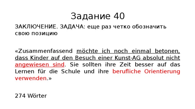 Задание 40 ЗАКЛЮЧЕНИЕ. ЗАДАЧА: еще раз четко обозначить свою позицию «Zusammenfassend möchte ich noch einmal betonen, dass Kinder auf den Besuch einer Kunst-AG absolut nicht angewiesen sind . Sie sollten ihre Zeit besser auf das Lernen für die Schule und ihre berufliche Orientierung verwenden .» 274 Wörter 