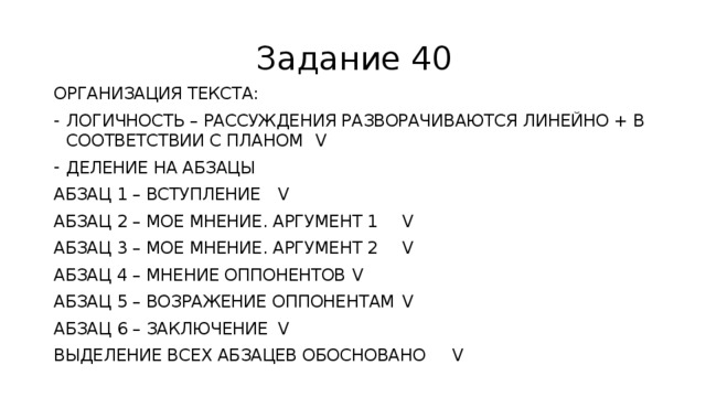 Задание 40 ОРГАНИЗАЦИЯ ТЕКСТА: ЛОГИЧНОСТЬ – РАССУЖДЕНИЯ РАЗВОРАЧИВАЮТСЯ ЛИНЕЙНО + В СООТВЕТСТВИИ С ПЛАНОМ V ДЕЛЕНИЕ НА АБЗАЦЫ АБЗАЦ 1 – ВСТУПЛЕНИЕ V АБЗАЦ 2 – МОЕ МНЕНИЕ. АРГУМЕНТ 1 V АБЗАЦ 3 – МОЕ МНЕНИЕ. АРГУМЕНТ 2 V АБЗАЦ 4 – МНЕНИЕ ОППОНЕНТОВ V АБЗАЦ 5 – ВОЗРАЖЕНИЕ ОППОНЕНТАМ V АБЗАЦ 6 – ЗАКЛЮЧЕНИЕ V ВЫДЕЛЕНИЕ ВСЕХ АБЗАЦЕВ ОБОСНОВАНО V 