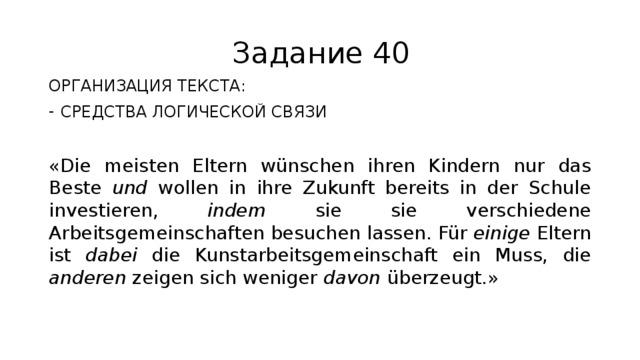 Задание 40 ОРГАНИЗАЦИЯ ТЕКСТА: СРЕДСТВА ЛОГИЧЕСКОЙ СВЯЗИ «Die meisten Eltern wünschen ihren Kindern nur das Beste und wollen in ihre Zukunft bereits in der Schule investieren, indem sie sie verschiedene Arbeitsgemeinschaften besuchen lassen. Für einige Eltern ist dabei die Kunstarbeitsgemeinschaft ein Muss, die anderen zeigen sich weniger davon überzeugt.» 