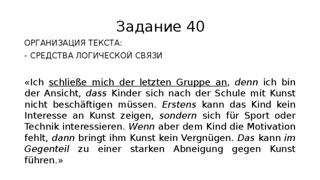 Задание 40 ОРГАНИЗАЦИЯ ТЕКСТА: СРЕДСТВА ЛОГИЧЕСКОЙ СВЯЗИ «Ich schließe mich der letzten Gruppe an , denn ich bin der Ansicht, dass Kinder sich nach der Schule mit Kunst nicht beschäftigen müssen. Erstens kann das Kind kein Interesse an Kunst zeigen, sondern sich für Sport oder Technik interessieren. Wenn aber dem Kind die Motivation fehlt, dann bringt ihm Kunst kein Vergnügen. Das kann im Gegenteil zu einer starken Abneigung gegen Kunst führen.» 