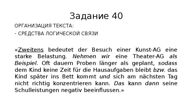 Задание 40 ОРГАНИЗАЦИЯ ТЕКСТА: СРЕДСТВА ЛОГИЧЕСКОЙ СВЯЗИ « Zweitens bedeutet der Besuch einer Kunst-AG eine starke Belastung. Nehmen wir eine Theater-AG als Beispiel . Oft dauern Proben länger als geplant, sodass dem Kind keine Zeit für die Hausaufgaben bleibt bzw. das Kind später ins Bett kommt und sich am nächsten Tag nicht richtig konzentrieren kann. Das kann dann seine Schulleistungen negativ beeinflussen.» 