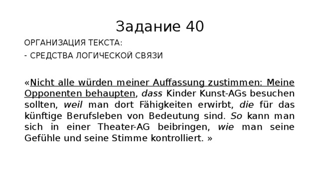 Задание 40 ОРГАНИЗАЦИЯ ТЕКСТА: СРЕДСТВА ЛОГИЧЕСКОЙ СВЯЗИ « Nicht alle würden meiner Auffassung zustimmen: Meine Opponenten behaupten , dass Kinder Kunst-AGs besuchen sollten, weil man dort Fähigkeiten erwirbt, die für das künftige Berufsleben von Bedeutung sind. So kann man sich in einer Theater-AG beibringen, wie man seine Gefühle und seine Stimme kontrolliert. » 