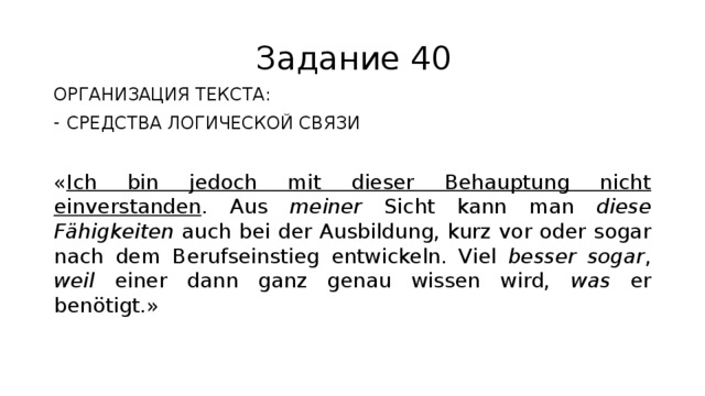 Задание 40 ОРГАНИЗАЦИЯ ТЕКСТА: СРЕДСТВА ЛОГИЧЕСКОЙ СВЯЗИ « Ich bin jedoch mit dieser Behauptung nicht einverstanden . Aus meiner Sicht kann man diese Fähigkeiten auch bei der Ausbildung, kurz vor oder sogar nach dem Berufseinstieg entwickeln. Viel besser sogar , weil einer dann ganz genau wissen wird, was er benötigt.» 