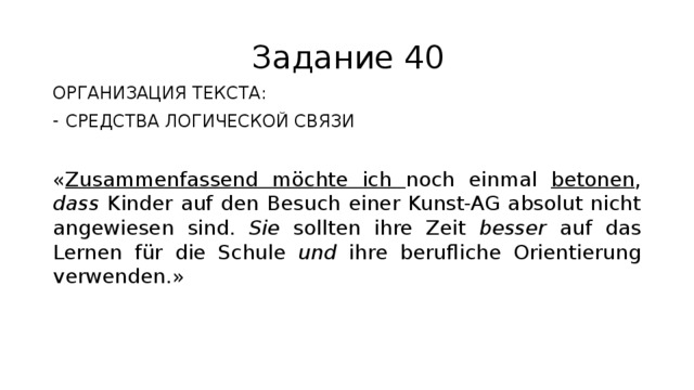 Задание 40 ОРГАНИЗАЦИЯ ТЕКСТА: СРЕДСТВА ЛОГИЧЕСКОЙ СВЯЗИ « Zusammenfassend möchte ich noch einmal betonen , dass Kinder auf den Besuch einer Kunst-AG absolut nicht angewiesen sind. Sie sollten ihre Zeit besser auf das Lernen für die Schule und ihre berufliche Orientierung verwenden.» 