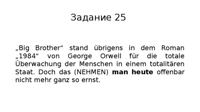 Задание 25 „ Big Brother“ stand übrigens in dem Roman „1984“ von George Orwell für die totale Überwachung der Menschen in einem totalitären Staat. Doch das (NEHMEN) man heute offenbar nicht mehr ganz so ernst. 