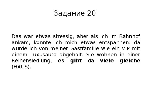 Задание 20 Das war etwas stressig, aber als ich im Bahnhof ankam, konnte ich mich etwas entspannen: da wurde ich von meiner Gastfamilie wie ein VIP mit einem Luxusauto abgeholt. Sie wohnen in einer Reihensiedlung, es gibt da viele gleiche (HAUS) . 