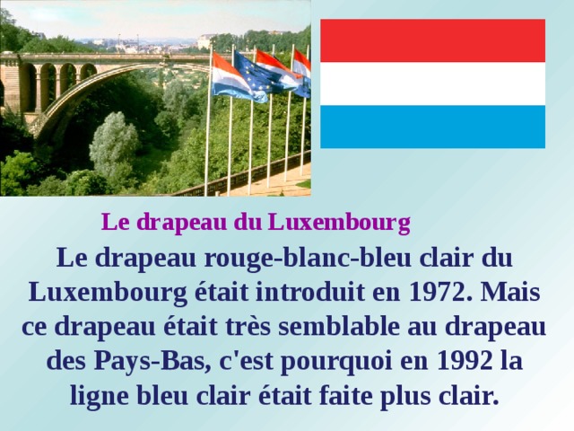 Le drapeau du Luxembourg Le drapeau rouge-blanc-bleu clair du Luxembourg était introduit en 1972. Mais ce drapeau était très semblable au drapeau des Pays-Bas, c'est pourquoi en 1992 la ligne bleu clair était faite plus clair. 