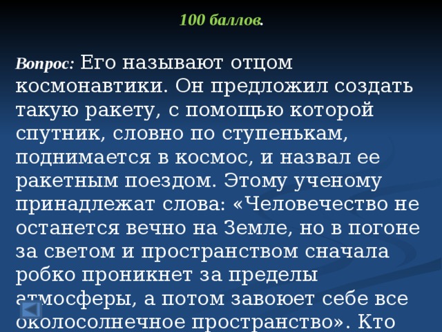 100 баллов .  Вопрос: Его называют отцом космонавтики. Он предложил создать такую ракету, с помощью которой спутник, словно по ступенькам, поднимается в космос, и назвал ее ракетным поездом. Этому ученому принадлежат слова: «Человечество не останется вечно на Земле, но в погоне за светом и пространством сначала робко проникнет за пределы атмосферы, а потом завоюет себе все околосолнечное пространство». Кто автор этих слов?  Ответ: Константин Эдуардович Циолковский  