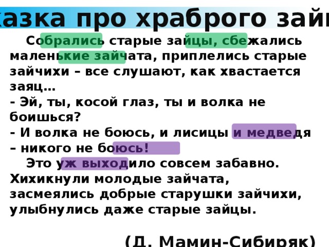 Сказка про храброго зайца  Собрались старые зайцы, сбежались маленькие зайчата, приплелись старые зайчихи – все слушают, как хвастается заяц… - Эй, ты, косой глаз, ты и волка не боишься? - И волка не боюсь, и лисицы и медведя – никого не боюсь!  Это уж выходило совсем забавно. Хихикнули молодые зайчата, засмеялись добрые старушки зайчихи, улыбнулись даже старые зайцы.  (Д. Мамин-Сибиряк)