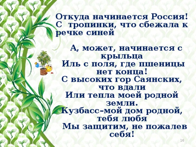 Откуда начинается Россия! С тропинки, что сбежала к речке синей  А, может, начинается с крыльца  Иль с поля, где пшеницы нет конца! С высоких гор Саянских, что вдали Или тепла моей родной земли. Кузбасс–мой дом родной, тебя любя  Мы защитим, не пожалев себя!   