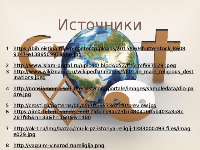 Источники https://bibleistina.ru/wp-content/uploads/2015/06/shutterstock_86089147-e1389509979990.jpg  http://www.islam-portal.ru/upload/iblock/d52/fft5_mf887529.Jpeg  http://www.wikiznanie.ru/wikipedia/images/f/f0/The_main_religious_destinations.jpeg  http://nonsiamomaisoli.altervista.org/portale/images/sampledata/dio-padre.jpg  http://crosti.ru/patterns/00/05/7f/58673e2ef0/preview.jpg  https://im0-tub-ru.yandex.net/i?id=7b9ac23b748041005b403a358c287f8b&n=33&h=160&w=480  http://ok-t.ru/img/baza5/mu-k-pz-istoriya-religij-1383000493.files/image029.jpg  http://vagu-m-v.narod.ru/religija.png  