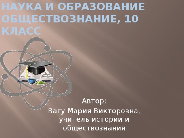 НАУКА И ОБРАЗОВАНИЕ  обществознание, 10 класс Автор: Вагу Мария Викторовна, учитель истории и обществознания 