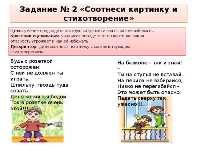 Задание № 2 «Соотнеси картинку и стихотворение» Цель: умение предвидеть опасную ситуацию и знать, как её избежать. Критерии оценивания: учащиеся определяют по картинке какая опасность угрожает и как её избежать. Дескриптор: дети соотносят картинку с соответствующим стихотворением. Будь с розеткой осторожен! С ней не должен ты играть, Шпильку, гвоздь туда совать – Дело кончится бедой: Ток в розетке очень злой!!!   На балконе – так и знай! – Ты на стулья не вставай, На перила не взбирайся, Низко не перегибайся – Это может быть опасно: Падать сверху так ужасно!!! 