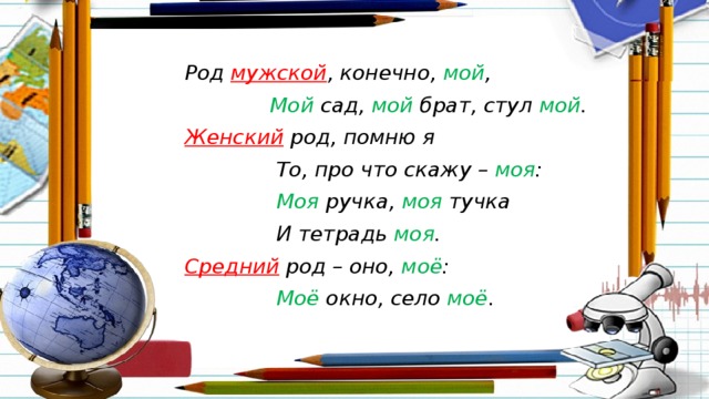 Род мужской , конечно, мой ,  Мой сад, мой брат, стул мой . Женский род, помню я  То, про что скажу – моя :  Моя ручка, моя тучка  И тетрадь моя . Средний род – оно, моё :  Моё окно, село моё .