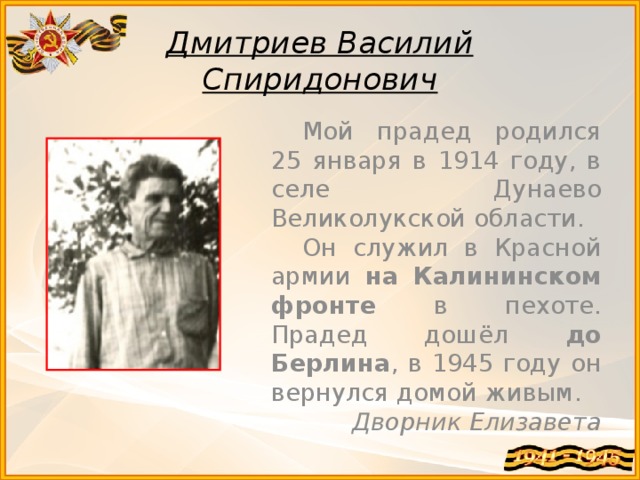 Дмитриев Василий  Спиридонович Мой прадед родился 25 января в 1914 году, в селе Дунаево Великолукской области. Он служил в Красной армии на Калининском фронте в пехоте. Прадед дошёл до Берлина , в 1945 году он вернулся домой живым. Дворник Елизавета 