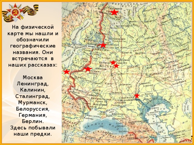 На физической карте мы нашли и обозначили географические названия. Они встречаются в наших рассказах:  Москва  Ленинград,  Калинин,  Сталинград,  Мурманск,  Белоруссия,  Германия,  Берлин.  Здесь побывали наши предки. 