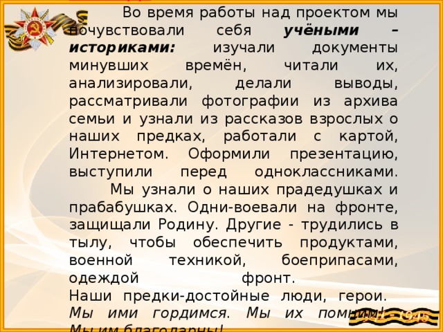   Вывод:  Во время работы над проектом мы почувствовали себя учёными – историками: изучали документы минувших времён, читали их, анализировали, делали выводы, рассматривали фотографии из архива семьи и узнали из рассказов взрослых о наших предках, работали с картой, Интернетом. Оформили презентацию, выступили перед одноклассниками.  Мы узнали о наших прадедушках и прабабушках. Одни-воевали на фронте, защищали Родину. Другие - трудились в тылу, чтобы обеспечить продуктами, военной техникой, боеприпасами, одеждой фронт.  Наши предки-достойные люди, герои.  Мы ими гордимся. Мы их помним!  Мы им благодарны! 