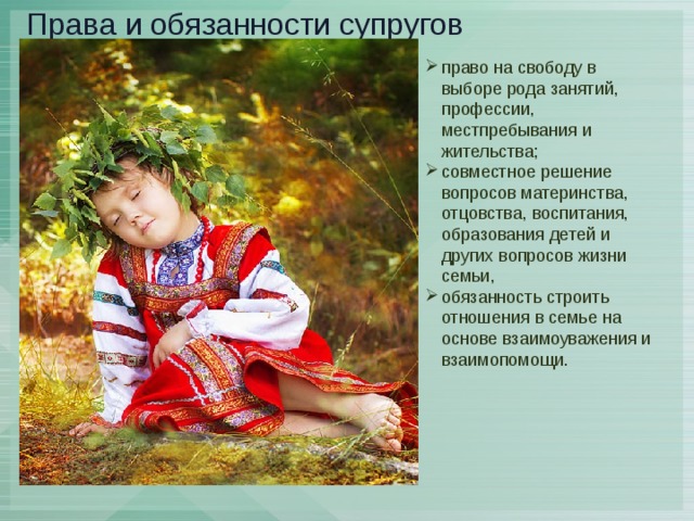  Права и обязанности супругов право на свободу в выборе рода занятий, профессии, местпребывания и жительства; совместное решение вопросов материнства, отцовства, воспитания, образования детей и других вопросов жизни семьи, обязанность строить отношения в семье на основе взаимоуважения и взаимопомощи. 