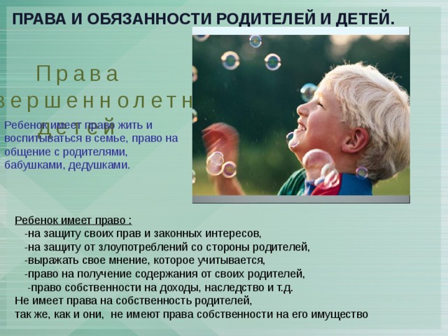 Права и обязанности родителей и детей. Права несовершеннолетних детей Ребенок имеет право жить и воспитываться в семье, право на общение с родителями, бабушками, дедушками. Ребенок имеет право :  -на защиту своих прав и законных интересов,  -на защиту от злоупотреблений со стороны родителей,  -выражать свое мнение, которое учитывается,  -право на получение содержания от своих родителей,  -право собственности на доходы, наследство и т.д. Не имеет права на собственность родителей, так же, как и они, не имеют права собственности на его имущество 