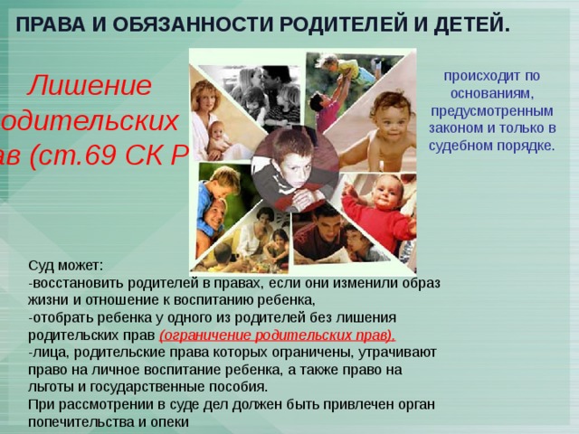 Права и обязанности родителей и детей. Лишение происходит по основаниям, предусмотренным законом и только в судебном порядке. родительских прав (ст.69 СК РФ) Суд может: -восстановить родителей в правах, если они изменили образ жизни и отношение к воспитанию ребенка, -отобрать ребенка у одного из родителей без лишения родительских прав (ограничение родительских прав), -лица, родительские права которых ограничены, утрачивают право на личное воспитание ребенка, а также право на льготы и государственные пособия. При рассмотрении в суде дел должен быть привлечен орган попечительства и опеки 
